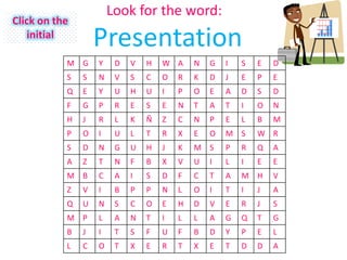Look for the word:
Click on the
    initial
                   Presentation
           M G     Y    D   V   H   W A     N   G   I   S   E   D
           S   S   N    V   S   C   O   R   K   D   J   E   P   E
           Q   E   Y    U   H   U   I   P   O   E   A   D   S   D
           F   G   P    R   E   S   E   N   T   A   T   I   O   N
           H   J   R    L   K   Ñ   Z   C   N   P   E   L   B   M
           P   O   I    U   L   T   R   X   E   O   M S     W R
           S   D   N    G   U   H   J   K   M S     P   R   Q   A
           A   Z   T    N   F   B   X   V   U   I   L   I   E   E
           M B     C    A   I   S   D   F   C   T   A   M H     V
           Z   V   I    B   P   P   N   L   O   I   T   I   J   A
           Q   U   N    S   C   O   E   H   D   V   E   R   J   S
           M P     L    A   N   T   I   L   L   A   G   Q   T   G
           B   J   I    T   S   F   U   F   B   D   Y   P   E   L
           L   C   O    T   X   E   R   T   X   E   T   D   D   A
 