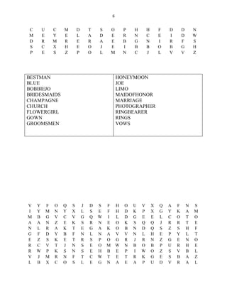 6


C       U       C   M       D       T   S       O       P   H       H       F   D       D       N
M       E       Y   E       L       A   D       E       R   N       C       E   I       D       W
D       R       M   R       E       R   A       E       B   G       N       I   R       F       S
S       C       X   H       E       O   J       E       I   B       B       O   B       G       H
P       E       S   Z       P       O   L       M       N   C       J       L   V       V       Z




BESTMAN                                             HONEYMOON
BLUE                                                JOE
BOBBIEJO                                            LIMO
BRIDESMAIDS                                         MAIDOFHONOR
CHAMPAGNE                                           MARRIAGE
CHURCH                                              PHOTOGRAPHER
FLOWERGIRL                                          RINGBEARER
GOWN                                                RINGS
GROOMSMEN                                           VOWS




V   Y       F   O   Q   S       J   D   S   F       H   O   U   V       X   Q   A   F       N   S
I   Y       M   N   Y   X       L   S   E   F       H   D   K   P       X   G   Y   K       A   M
M   B       G   V   C   V       G   Q   W   I       L   D   G   E       E   L   C   O       T   O
A   A       N   Z   E   K       S   R   N   E       O   K   S   Q       Q   J   R   R       T   E
N   L       R   A   K   T       E   G   A   K       O   B   N   D       Q   S   Z   S       H   F
G   F       D   Y   B   F       N   L   N   A       V   V   N   L       H   E   P   Y       L   T
E   Z       S   K   E   T       R   S   P   O       G   R   J   R       N   Z   G   E       N   O
R   C       V   T   J   N       S   E   O   M       W   N   B   O       B   P   U   R       H   E
R   W       P   K   S   N       S   E   H   B       E   P   I   W       O   Z   S   V       B   L
V   J       M   R   N   F       T   C   W   T       E   T   R   K       G   E   S   B       A   Z
L   B       X   C   O   S       L   E   G   N       A   E   A   P       U   D   V   R       A   L
 