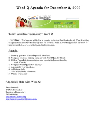Word Q Agenda for December 2, 2009




   Topic: Assistive Technology - Word Q

   Objective:    The learner will follow a tutorial to become familiarized with Word Q so they
   can provide an assistive technology tool for students with IEP writing goals in an effort to
   improve confidence, productivity, and independence.


   Agenda:
   1. Identify qualities of Word Q and it's benefits
   2. Compare students writing samples with Word Q and without
   3. Follow PowerPoint presentation and tutorial to become familiar
         with Word Q
   4. Complete Word Q practice activity
   5. Answers to your questions
   6. Additional help
   7. Next steps in the classroom
   8. Online evaluation



Additional Help with Word Q:

Amy Broomall
3rd Grade Teacher
Tuscarora Elementary
240/566-0086
amy.broomall@fcps.org
http://amybroomall.wikispaces.com/
 