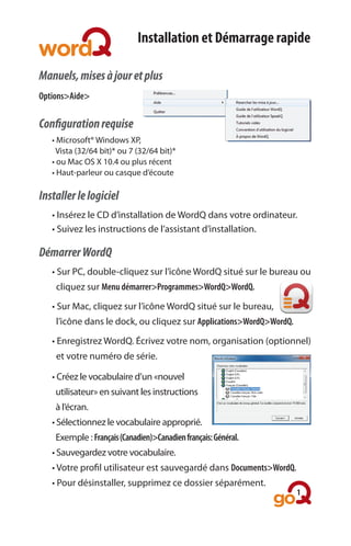Installation et Démarrage rapide

Manuels, mises à jour et plus
Options>Aide>

Configuration requise
	   •	Microsoft®	Windows	XP,	
	   		Vista	(32/64	bit)*	ou	7	(32/64	bit)*	
	   •	ou	Mac	OS	X	10.4	ou	plus	récent
	   •	Haut-parleur	ou	casque	d’écoute			

Installer le logiciel
	   •	Insérez	le	CD	d’installation	de	WordQ	dans	votre	ordinateur.
	   •	Suivez	les	instructions	de	l’assistant	d’installation.	

Démarrer WordQ
	   •	Sur	PC,	double-cliquez	sur	l’icône	WordQ	situé	sur	le	bureau	ou
	   		cliquez	sur	Menu démarrer>Programmes>WordQ>WordQ.

	   •	Sur	Mac,	cliquez	sur	l’icône	WordQ	situé	sur	le	bureau,	
	   		l’icône	dans	le	dock,	ou	cliquez	sur	Applications>WordQ>WordQ.

	   •	Enregistrez	WordQ.	Écrivez	votre	nom,	organisation	(optionnel)
	   		et	votre	numéro	de	série.	

	   •	Créez	le	vocabulaire	d’un	«nouvel	
	   		utilisateur»	en	suivant	les	instructions
	   		à	l’écran.	
	   •	Sélectionnez	le	vocabulaire	approprié.	
	   		Exemple	:	Français (Canadien)>Canadien français: Général.
    •	Sauvegardez	votre	vocabulaire.	
	   •	Votre	profil	utilisateur	est	sauvegardé	dans	Documents>WordQ.
	   •	Pour	désinstaller,	supprimez	ce	dossier	séparément.	
                                                                       1
 