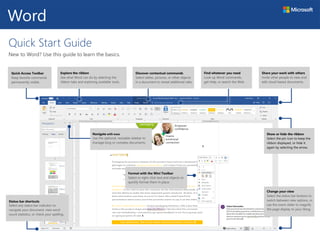 Quick Start Guide
New to Word? Use this guide to learn the basics.
Quick Access Toolbar
Keep favorite commands
permanently visible.
Explore the ribbon
See what Word can do by selecting the
ribbon tabs and exploring available tools.
Share your work with others
Invite other people to view and
edit cloud-based documents.
Word
Discover contextual commands
Select tables, pictures, or other objects
in a document to reveal additional tabs.
Find whatever you need
Look up Word commands,
get Help, or search the Web.
Navigate with ease
Use the optional, resizable sidebar to
manage long or complex documents.
Format with the Mini Toolbar
Select or right-click text and objects to
quickly format them in place.
Show or hide the ribbon
Select the pin icon to keep the
ribbon displayed, or hide it
again by selecting the arrow.
Change your view
Select the status bar buttons to
switch between view options, or
use the zoom slider to magnify
the page display to your liking.
Status bar shortcuts
Select any status bar indicator to
navigate your document, view word
count statistics, or check your spelling.
 