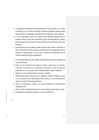 - 5 -
 Las quemaduras eléctricas casi siempre son de tercer grado, con un sitio
de entrada y uno o varios de salida, en donde se pueden apreciar áreas
carbonizadas y de explosión, generalmente no sangran y son indoloras.
 Lo más importante a tener en cuenta son las lesiones internas que se
pueden producir como paro respiratorio, paro cardiorespiratorio y shock,
producidas por el curso de la corriente entre el punto de entrada y el punto
de salida.
 La electricidad de los cables de alta tensión puede saltar o describir un
"arco" de hasta 18 metros y matar a una persona. Por consiguiente, NO se
acerque al accidentado a no ser que le informen oficialmente que la
corriente eléctrica ha sido suspendida.
 Los aparatos eléctricos y los cables de baja tensión provocan lesiones de
menor intensidad.
 Antes de dar atención de primeros auxilios, interrumpa el contacto,
cortando la corriente de la conducción principal en caso de que sea
accesible. Si no es posible cortar el fluido eléctrico haga lo siguiente:
 Párese en una superficie seca de caucho o madera.
 Retírela de la fuente eléctrica con un objeto de madera o plástico ya que
no son conductores de electricidad. NO la toque con sus manos porque
usted va a recibir la descarga eléctrica.
 Valore la respiración y pulso; si no están presentes, dé Reanimación
cardiopulmonar.
 Cubra el área o áreas lesionadas con una compresa o tela limpia y seca.
 Trasládela lo más rápido posible a un centro asistencial.

 
