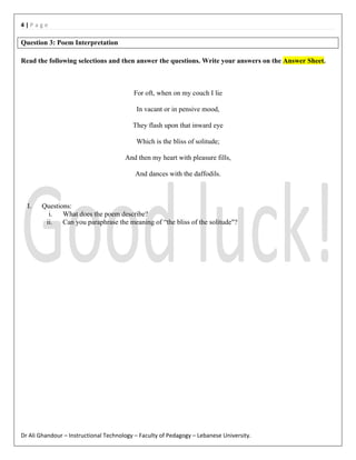 4|Page

Question 3: Poem Interpretation
Read the following selections and then answer the questions. Write your answers on the Answer Sheet.

For oft, when on my couch I lie
In vacant or in pensive mood,
They flash upon that inward eye
Which is the bliss of solitude;
And then my heart with pleasure fills,
And dances with the daffodils.

I.

Questions:
i. What does the poem describe?
ii. Can you paraphrase the meaning of “the bliss of the solitude"?

Dr Ali Ghandour – Instructional Technology – Faculty of Pedagogy – Lebanese University.

 