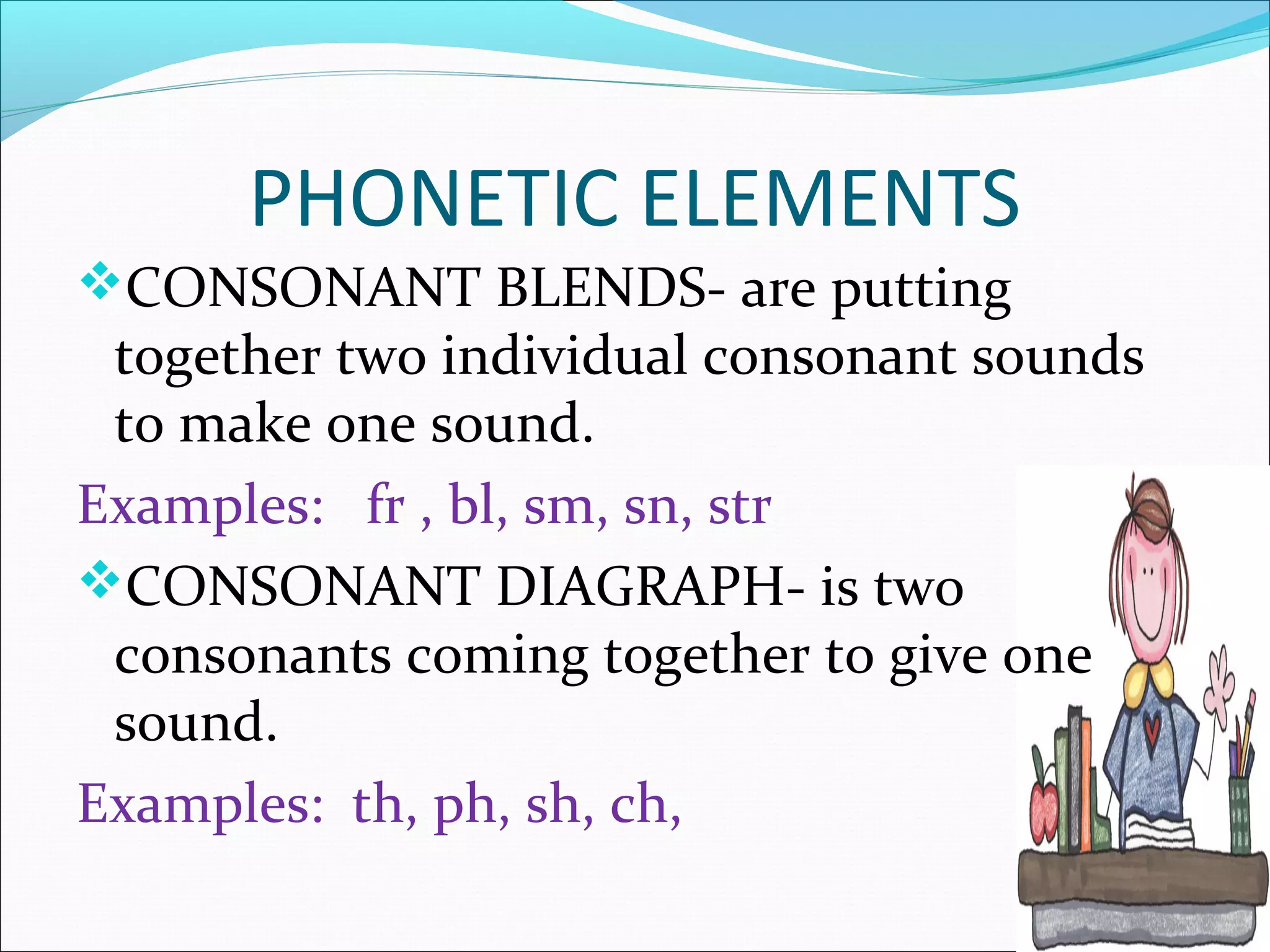 PHONETIC ELEMENTS
CONSONANT BLENDS- are putting
 together two individual consonant sounds
 to make one sound.
Examples: fr , bl, sm, sn, str
CONSONANT DIAGRAPH- is two
 consonants coming together to give one
 sound.
Examples: th, ph, sh, ch,
 