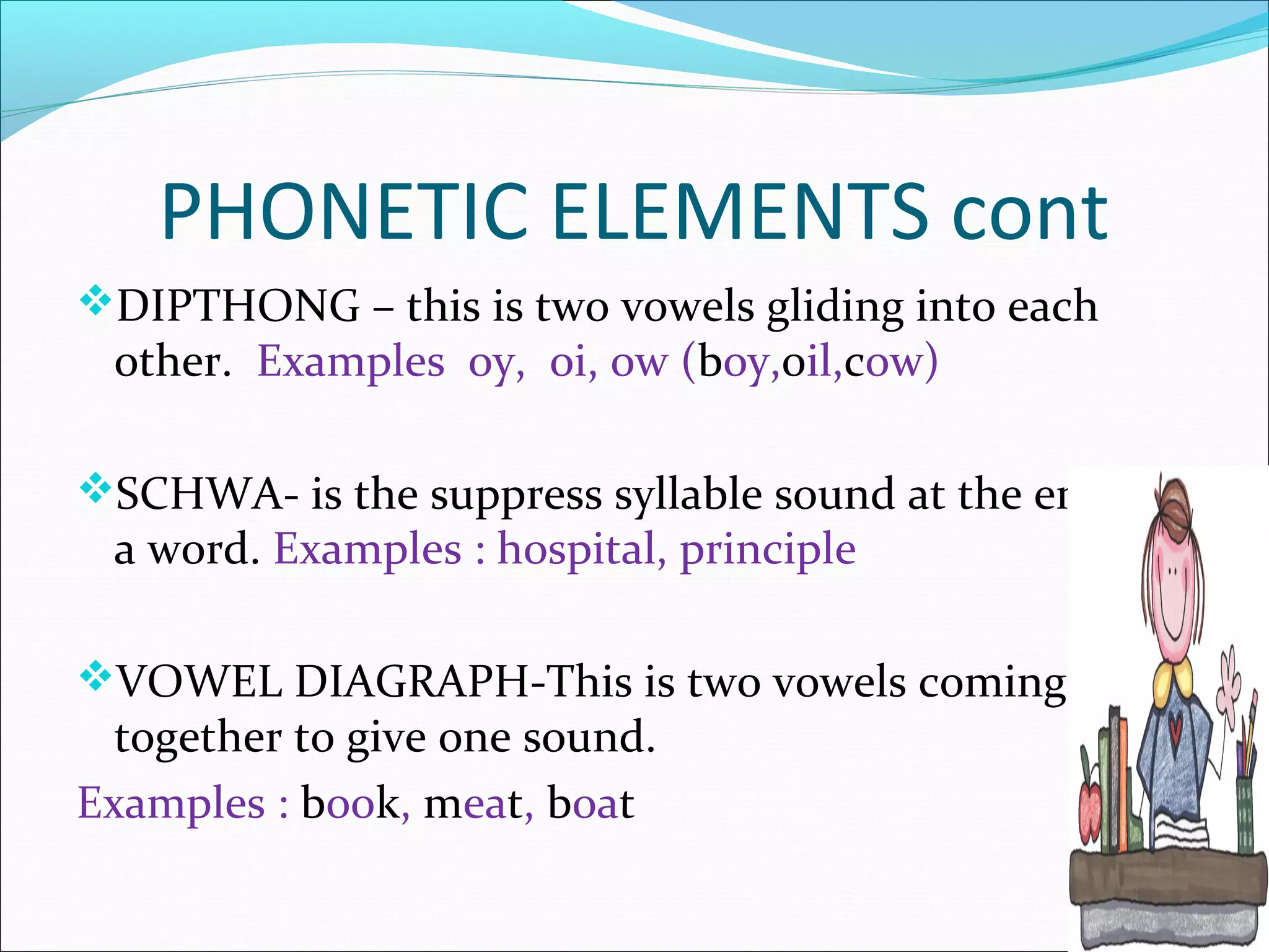 PHONETIC ELEMENTS cont
DIPTHONG – this is two vowels gliding into each
 other. Examples oy, oi, ow (boy,0il,cow)

SCHWA- is the suppress syllable sound at the end of
 a word. Examples : hospital, principle

VOWEL DIAGRAPH-This is two vowels coming
  together to give one sound.
Examples : book, meat, boat
 
