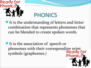 PHONICS
It is the understanding of letters and letter
 combination that represents phonemes that
 can be blended to create spoken words.

It is the association of speech or
 phonemes with their corresponding print
 symbols (graphemes.)
 
