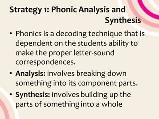 Strategy 1: Phonic Analysis and
Synthesis
• Phonics is a decoding technique that is
dependent on the students ability to
make the proper letter-sound
correspondences.
• Analysis: involves breaking down
something into its component parts.
• Synthesis: involves building up the
parts of something into a whole
 