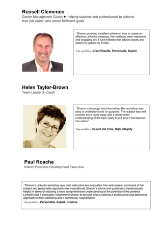 Russell Clemence
Career Management Coach ► helping students and professionals to achieve
their job search and career fulfilment goals


                                         “Sharon provided excellent advice on how to create an
                                         effective LinkedIn presence. Her methods were interactive
                                         and engaging and I have followed her advice closely and
                                         used it to update my Profile.

                                         Top qualities: Great Results, Personable, Expert




Helen Taylor-Brown
Team Leader & Coach



                                          “Sharon is thorough and informative. Her workshop was
                                         easy to understand and 'on purpose'. The subject was well
                                         covered and I came away with a much better
                                         understanding of the topic ready to put what I had learned
                                         into action”

                                         Top qualities: Expert, On Time, High Integrity




 Paul Roache
 Interim Business Development Executive




 “Sharon’s LinkedIn workshop was both instructive and enjoyable. Her enthusiasm, command of her
subject and personable approach was inspirational. Sharon’s advice and guidance is tremendously
helpful in terms of reaching a more comprehensive understanding of the potential of the powerful
LinkedIn tool. I thoroughly recommend Sharon to anyone who is seeking a professional and absorbing
approach to their marketing and e-commerce requirements.”
Top qualities: Personable, Expert, Creative
 