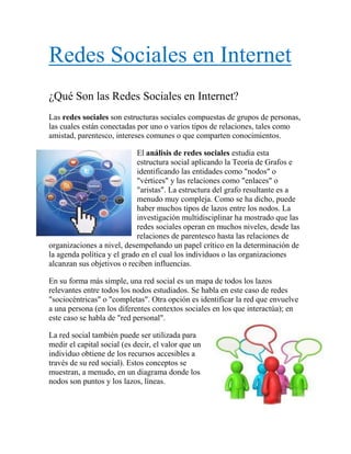 Redes Sociales en Internet<br />¿Qué Son las Redes Sociales en Internet?<br />Las redes sociales son estructuras sociales compuestas de grupos de personas, las cuales están conectadas por uno o varios tipos de relaciones, tales como amistad, parentesco, intereses comunes o que comparten conocimientos.<br />-27749538100El análisis de redes sociales estudia esta estructura social aplicando la Teoría de Grafos e identificando las entidades como quot;
nodosquot;
 o quot;
vérticesquot;
 y las relaciones como quot;
enlacesquot;
 o quot;
aristasquot;
. La estructura del grafo resultante es a menudo muy compleja. Como se ha dicho, puede haber muchos tipos de lazos entre los nodos. La investigación multidisciplinar ha mostrado que las redes sociales operan en muchos niveles, desde las relaciones de parentesco hasta las relaciones de organizaciones a nivel, desempeñando un papel crítico en la determinación de la agenda política y el grado en el cual los individuos o las organizaciones alcanzan sus objetivos o reciben influencias.<br />3628390873125En su forma más simple, una red social es un mapa de todos los lazos relevantes entre todos los nodos estudiados. Se habla en este caso de redes quot;
sociocéntricasquot;
 o quot;
completasquot;
. Otra opción es identificar la red que envuelve a una persona (en los diferentes contextos sociales en los que interactúa); en este caso se habla de quot;
red personalquot;
.<br />La red social también puede ser utilizada para medir el capital social (es decir, el valor que un individuo obtiene de los recursos accesibles a través de su red social). Estos conceptos se muestran, a menudo, en un diagrama donde los nodos son puntos y los lazos, líneas.<br />