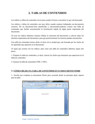 2. TABLAS DE CONTENIDOS
Los índices y tablas de contenidos sirven para ayudar al lector a encontrar lo que está buscando.
Los índices y tablas de contenidos son muy útiles cuando estamos trabajando con documentos
extensos. De un documento bien planificado y estructurado podemos extraer una tabla de
contenidos que facilite enormemente la localización rápida de algún punto importante del
documento.
Al crear los índices debemos intentar reflejar la estructura del documento y colocar todos los
términos importantes del documento, para que posteriormente los lectores puedan encontrarlos.
Una tabla de contenidos hemos dicho al inicio de la unidad que está formada por los títulos de
los apartados que aparecen en el documento.
Al igual que ocurría con los índices, para crear una tabla de contenidos debemos seguir dos
pasos:
1- Preparar la tabla de contenidos, es decir, marcar los títulos que deseamos que aparezcan en la
tabla de contenidos.
2- Generar la tabla de contenidos (TDC o TOC).
2.1 CÓMO CREAR UNA TABLA DE CONTENIDOS EN UN DOCUMENTO WORD
1.- Escribe por completo tu documento Word, pero recuerda desde un principio dejar espacio
para la tabla.
Imagen 4 tabla de contenido
 