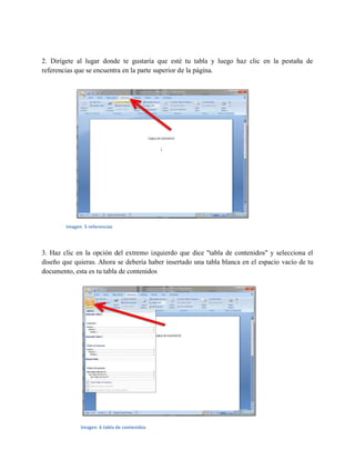 2. Dirígete al lugar donde te gustaría que esté tu tabla y luego haz clic en la pestaña de
referencias que se encuentra en la parte superior de la página.
3. Haz clic en la opción del extremo izquierdo que dice "tabla de contenidos" y selecciona el
diseño que quieras. Ahora se debería haber insertado una tabla blanca en el espacio vacío de tu
documento, esta es tu tabla de contenidos
imagen 5 referencias
Imagen 6 tabla de contenidos
 