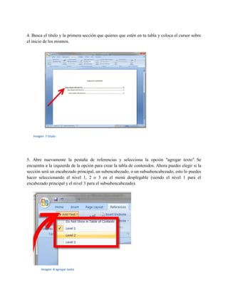 4. Busca el título y la primera sección que quieres que estén en tu tabla y coloca el cursor sobre
el inicio de los mismos.
5. Abre nuevamente la pestaña de referencias y selecciona la opción "agregar texto". Se
encuentra a la izquierda de la opción para crear la tabla de contenidos. Ahora puedes elegir si la
sección será un encabezado principal, un subencabezado, o un subsubencabezado; esto lo puedes
hacer seleccionando el nivel 1, 2 o 3 en el menú desplegable (siendo el nivel 1 para el
encabezado principal y el nivel 3 para el subsubencabezado).
Imagen 7 titulo
Imagen 8 agregar texto
 