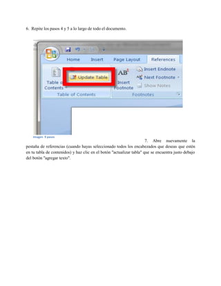 6. Repite los pasos 4 y 5 a lo largo de todo el documento.
7. Abre nuevamente la
pestaña de referencias (cuando hayas seleccionado todos los encabezados que deseas que estén
en tu tabla de contenidos) y haz clic en el botón "actualizar tabla" que se encuentra justo debajo
del botón "agregar texto".
Imagen 9 pasos
 