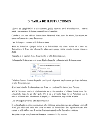 3. TABLA DE ILUSTRACIONES
Después de agregar títulos a un documento, puede crear una tabla de ilustraciones. También
puede crear una tabla de ilustraciones utilizando los estilos.
Cuando se crea una tabla de ilustraciones, Microsoft Word busca los títulos, los ordena por
número y los muestra en un documento.
Usar títulos para crear una tabla de ilustraciones
Antes de comenzar, agregue títulos a las ilustraciones que desee incluir en la tabla de
ilustraciones. Si desea más información sobre cómo agregar títulos, consulte Agregar títulos en
Word.
Haga clic en el lugar en el que desee insertar la tabla de ilustraciones.
En la pestaña Referencias, en el grupo Títulos, haga clic en Insertar tabla de ilustraciones.
En la lista Etiqueta de título, haga clic en el tipo de etiqueta de los elementos que desee incluir en
la tabla de ilustraciones.
Seleccione todas las demás opciones que desee y, a continuación, haga clic en Aceptar.
NOTA: Si cambia, mueve o elimina títulos, no olvide actualizar la tabla de ilustraciones. Para
actualizarla, haga clic en ella y pulse F9. Si se le pregunta, haga clic en Actualizar toda la
tabla o Actualizar sólo los números de página y, a continuación, haga clic en Aceptar.
Usar estilos para crear una tabla de ilustraciones
Si ya ha aplicado un estilo personalizado a los títulos de las ilustraciones, especifique a Microsoft
Word que utilice ese estilo para crear una tabla de ilustraciones. Esta opción funciona bien
cuando la tabla incluye más de un tipo de etiqueta, por ejemplo, ilustraciones y tablas.
Asegúrese de que no aplica ese estilo a otros elementos del documento.
Imagen 10 insertar titulo
 