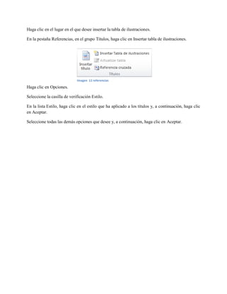 Haga clic en el lugar en el que desee insertar la tabla de ilustraciones.
En la pestaña Referencias, en el grupo Títulos, haga clic en Insertar tabla de ilustraciones.
Haga clic en Opciones.
Seleccione la casilla de verificación Estilo.
En la lista Estilo, haga clic en el estilo que ha aplicado a los títulos y, a continuación, haga clic
en Aceptar.
Seleccione todas las demás opciones que desee y, a continuación, haga clic en Aceptar.
Imagen 11 referencias
 