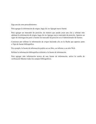 Siga uno de estos procedimientos:
Para agregar la información de origen, haga clic en Agregar nueva fuente.
Para agregar un marcador de posición, de manera que pueda crear una cita y rellenar más
adelante la información de origen, haga clic en Agregar nuevo marcador de posición. Aparece un
signo de interrogación junto a fuentes de marcador de posición en el Administrador de fuentes.
Comience por rellenar la información de origen haciendo clic en la flecha que aparece junto
a Tipo de fuente bibliográfica.
Por ejemplo, la fuente de información podría ser un libro, un informe o un sitio Web.
Rellene la información bibliográfica referente a la fuente de información.
Para agregar más información acerca de una fuente de información, active la casilla de
verificación Mostrar todos los campos bibliográficos.
 
