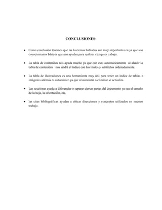 CONCLUSIONES:
 Como conclusión tenemos que las los temas hablados son muy importantes en ya que son
conocimientos básicos que nos ayudan para realizar cualquier trabajo.
 La tabla de contenidos nos ayuda mucho ya que con esto automáticamente al añadir la
tabla de contenidos nos saldrá el índice con los títulos y subtítulos ordenadamente.
 La tabla de ilustraciones es una herramienta muy útil para tener un índice de tablas e
imágenes además es automático ya que al aumentar o eliminar se actualiza.
 Las secciones ayuda a diferenciar o separar ciertas partes del documento ya sea el tamaño
de la hoja, la orientación, etc.
 las citas bibliográficas ayudan a ubicar direcciones y conceptos utilizados en nuestro
trabajo.
 
