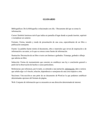 GLOSARIO
Bibliográficos: De la bibliografía o relacionado con ella. / Documento del que se extrae la
información.
Cursor: Símbolo luminoso móvil que indica en pantalla el lugar donde se puede insertar, suprimir
o reemplazar un carácter.
Formato: Forma, tamaño y modo de presentación de una cosa, especialmente de un libro o
publicación semejante.
Fuente: La palabra fuente remite al documento, obra o materiales que sirven de inspiración o de
información a un autor, es lo que se conoce como fuente de información.
Ilustración: Decoración de un libro o texto con láminas o grabados./ Estampa, grabado o dibujo
que adorna un libro.
Inducción: Forma de razonamiento que consiste en establecer una ley o conclusión general a
partir de la observación de hechos o casos particulares.
Referencias: por referencia, por lo tanto, se entiende a una narración, información, dato o noticia
que señala algo o al vínculo, relación, dependencia o semejanza de una cosa respecto a otra.
Secciones: Una sección es una parte de un documento de Word en la que podemos establecer
determinadas opciones del formato de página.
Web: Conjunto de información que se encuentra en una dirección determinada de internet.
 