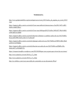 WEBGRAFIA
http://www.gcfaprendelibre.org/tecnologia/curso/word_2013/saltos_de_pagina_en_word_2013/
2.do
https://support.office.com/es-es/article/Crear-una-tabla-de-ilustraciones-c5ea59c5-487c-4fb2-
bd48-e34dd57f0ec1
https://support.office.com/es-es/article/Crear-una-bibliograf%C3%ADa-3403c027-96c8-40d3-
a386-bfd5c413ddbb
https://support.office.com/es-es/article/Insertar-eliminar-o-cambiar-saltos-de-secci%C3%B3n-
0eeae2d6-b906-42d3-a1bd-7e77ca8ea1f3
https://support.office.com/es-es/article/Agregar-saltos-de-secci%C3%B3n-dc59f914-f6fe-4ba6-
a420-b111d7bbfdec
https://support.office.com/es-es/article/Insertar-un-salto-de-secci%C3%B3n-eef20fd8-e38c-
4ba6-a027-e503bdf8375c
https://cienporcienoffice.wordpress.com/2013/03/06/que-son-ya-para-que-sirven-las-secciones/
http://www.aulaclic.es/word-2013/t_17_1.htm
http://www.aulaclic.es/word-2013/t_17_3.htm
http://es.wikihow.com/crear-una-tabla-de-contenidos-en-un-documento-Word
 