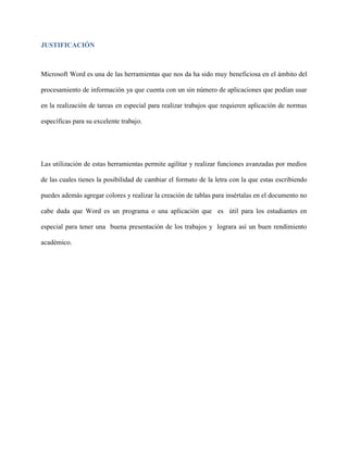 JUSTIFICACIÓN
Microsoft Word es una de las herramientas que nos da ha sido muy beneficiosa en el ámbito del
procesamiento de información ya que cuenta con un sin número de aplicaciones que podían usar
en la realización de tareas en especial para realizar trabajos que requieren aplicación de normas
específicas para su excelente trabajo.
Las utilización de estas herramientas permite agilitar y realizar funciones avanzadas por medios
de las cuales tienes la posibilidad de cambiar el formato de la letra con la que estas escribiendo
puedes además agregar colores y realizar la creación de tablas para insértalas en el documento no
cabe duda que Word es un programa o una aplicación que es útil para los estudiantes en
especial para tener una buena presentación de los trabajos y lograra así un buen rendimiento
académico.
 