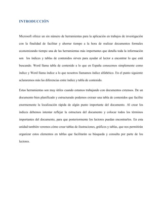 INTRODUCCIÓN
Microsoft ofrece un sin número de herramientas para la aplicación en trabajos de investigación
con la finalidad de facilitar y ahorrar tiempo a la hora de realizar documentos formales
economizando tiempo una de las herramientas más importantes que detalla toda la información
son los índices y tablas de contenidos sirven para ayudar al lector a encontrar lo que está
buscando. Word llama tabla de contenido a lo que en España conocemos simplemente como
índice y Word llama índice a lo que nosotros llamamos índice alfabético. En el punto siguiente
aclararemos más las diferencias entre índice y tabla de contenido.
Estas herramientas son muy útiles cuando estamos trabajando con documentos extensos. De un
documento bien planificado y estructurado podemos extraer una tabla de contenidos que facilite
enormemente la localización rápida de algún punto importante del documento. Al crear los
índices debemos intentar reflejar la estructura del documento y colocar todos los términos
importantes del documento, para que posteriormente los lectores puedan encontrarlos. En esta
unidad también veremos cómo crear tablas de ilustraciones, gráficos y tablas, que nos permitirán
organizar estos elementos en tablas que facilitarán su búsqueda y consulta por parte de los
lectores.
 
