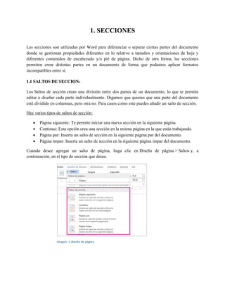 1. SECCIONES
Las secciones son utilizadas por Word para diferenciar o separar ciertas partes del documento
donde se gestionan propiedades diferentes en lo relativo a tamaños y orientaciones de hoja y
diferentes contenidos de encabezado y/o pié de página. Dicho de otra forma, las secciones
permiten crear distintas partes en un documento de forma que podamos aplicar formatos
incompatibles entre sí.
1.1 SALTOS DE SECCION:
Los Saltos de sección crean una división entre dos partes de un documento, lo que te permite
editar o diseñar cada parte individualmente. Digamos que quieres que una parte del documento
esté dividido en columnas, pero otra no. Para casos como este puedes añadir un salto de sección.
Hay varios tipos de saltos de sección:
 Página siguiente: Te permite iniciar una nueva sección en la siguiente página.
 Continuo: Esta opción crea una sección en la misma página en la que estás trabajando.
 Página par: Inserta un salto de sección en la siguiente página par del documento.
 Página impar: Inserta un salto de sección en la siguiente página impar del documento.
Cuando desee agregar un salto de página, haga clic en Diseño de página > Saltos y, a
continuación, en el tipo de sección que desea.
Imagen 1 diseño de página
 