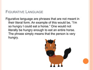 FIGURATIVE LANGUAGE 
Figurative language are phrases that are not meant in 
their literal form. An example of this would be, “I’m 
so hungry I could eat a horse.” One would not 
literally be hungry enough to eat an entire horse. 
The phrase simply means that the person is very 
hungry. 
