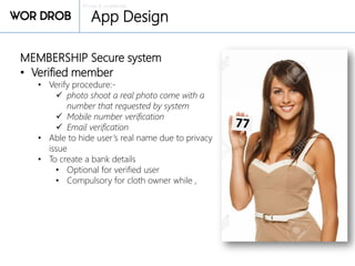 Private & confidential
App Design
MEMBERSHIP Secure system
• Verified member
• Verify procedure:-
 photo shoot a real photo come with a
number that requested by system
 Mobile number verification
 Email verification
• Able to hide user’s real name due to privacy
issue
• To create a bank details
• Optional for verified user
• Compulsory for cloth owner while ,
 