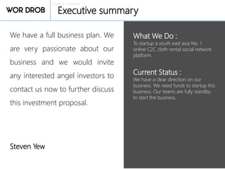 Private & confidential
Executive summary
What We Do :
To startup a south east asia No. 1
online C2C cloth rental social network
platform.
Current Status :
We have a clear direction on our
business. We need funds to startup this
business. Our teams are fully standby
to start the business.
We have a full business plan. We
are very passionate about our
business and we would invite
any interested angel investors to
contact us now to further discuss
this investment proposal.
Steven Yew
 