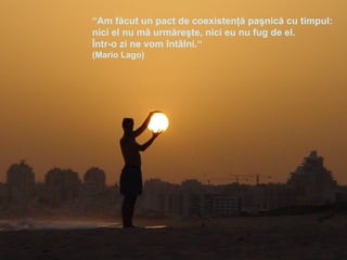 “ Am făcut un pact de coexistenţă paşnică cu timpul:  nici el nu mă urmăreşte, nici eu nu fug de el. Într-o zi ne vom întâlni.“ (Mario Lago) 