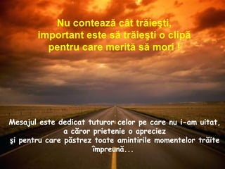 Mesajul este dedicat tuturor celor pe care nu i-am uitat,  a căror prietenie o apreciez  şi pentru care păstrez toate amintirile momentelor trăite împreună...  Nu contează cât trăieşti, important este să trăieşti o clipă  pentru care merită să mori ! 