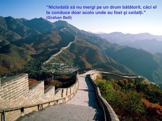 “ Niciodată să nu mergi pe un drum bătătorit, căci el te conduce doar acolo unde au fost şi ceilalţi."  (Grahan Bell)  