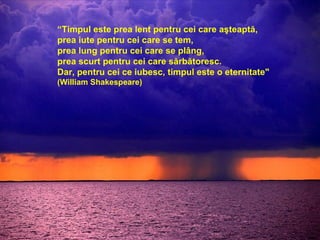 “ Timpul este prea lent pentru cei care aşteaptă,  prea iute pentru cei care se tem, prea lung pentru cei care se plâng, prea scurt pentru cei care sărbătoresc. Dar, pentru cei ce iubesc, timpul este o eternitate"   (William Shakespeare)‏ 