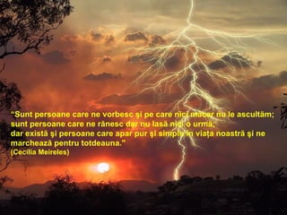 “ Sunt persoane care ne vorbesc şi pe care nici măcar nu le ascultăm; sunt persoane care ne rănesc dar nu lasă nici o urmă; dar există şi persoane care apar pur şi simplu în viaţa noastră şi ne  marchează pentru totdeauna."  (Cecília Meireles)    