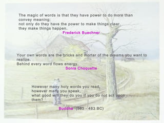 However many holy words you read, however many you speak, what good will they do you if you do not act upon them? Buddha   (563 - 483 BC)  The magic of words is that they have power to do more than convey meaning; not only do they have the power to make things clear, they make things happen. Frederick Buechner   Your own words are the bricks and mortar of the dreams you want to realize. Behind every word flows energy. Sonia Choquette   