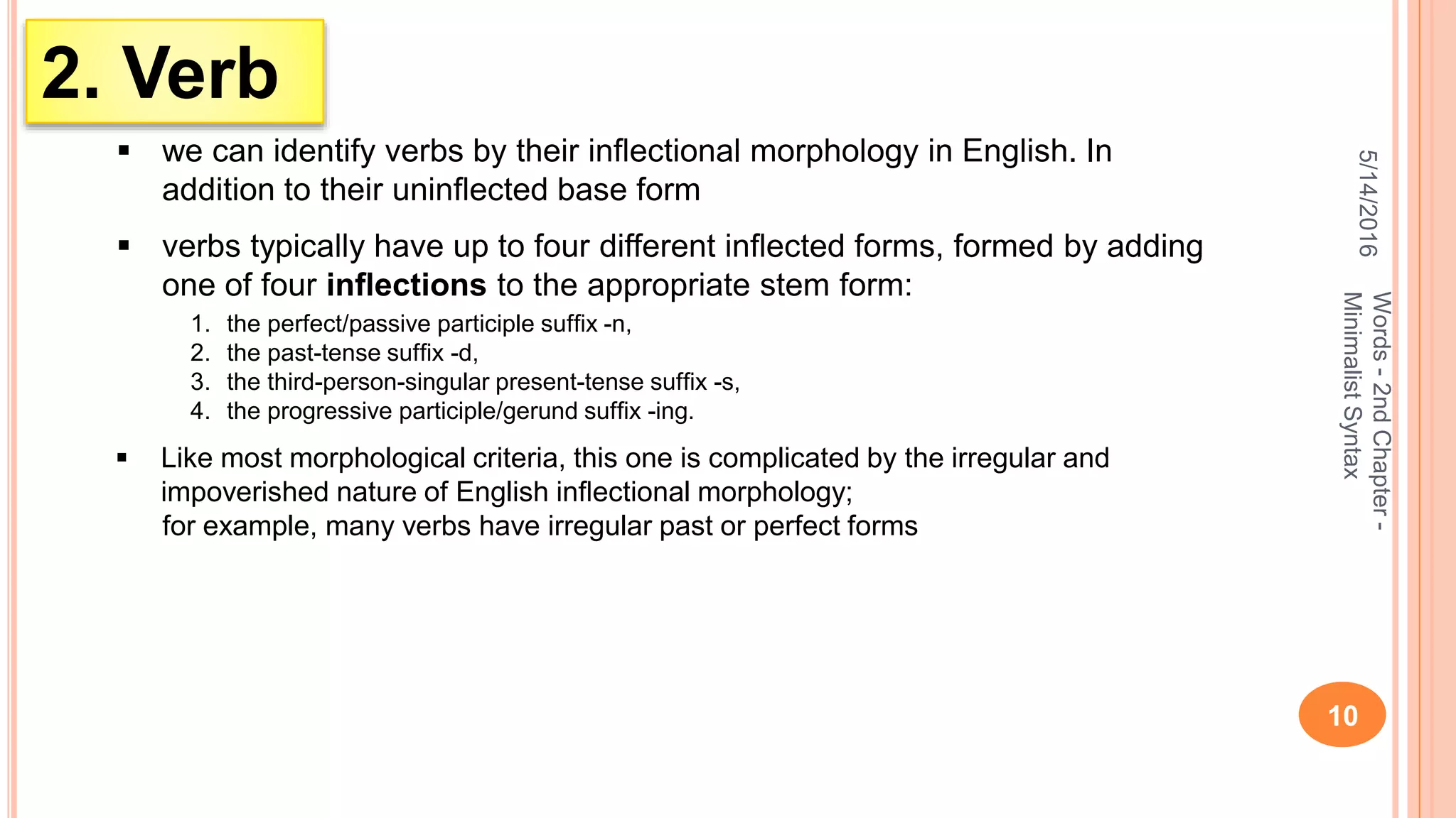5/14/2016
10
Words-2ndChapter-
MinimalistSyntax
2. Verb
 we can identify verbs by their inﬂectional morphology in English. In
addition to their uninﬂected base form
 verbs typically have up to four different inﬂected forms, formed by adding
one of four inﬂections to the appropriate stem form:
1. the perfect/passive participle sufﬁx -n,
2. the past-tense sufﬁx -d,
3. the third-person-singular present-tense sufﬁx -s,
4. the progressive participle/gerund sufﬁx -ing.
 Like most morphological criteria, this one is complicated by the irregular and
impoverished nature of English inﬂectional morphology;
for example, many verbs have irregular past or perfect forms
 