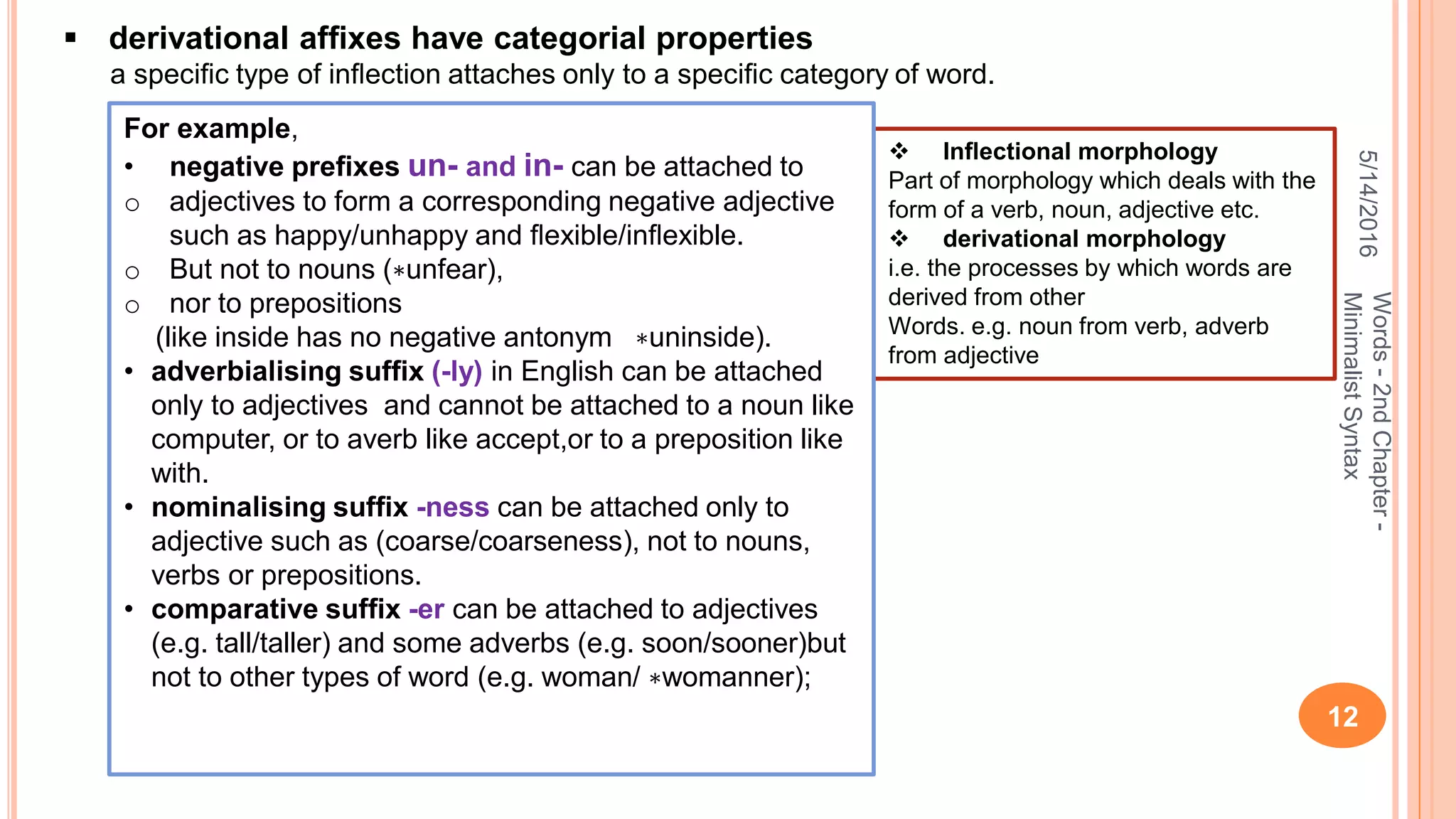 5/14/2016
12
Words-2ndChapter-
MinimalistSyntax
 derivational afﬁxes have categorial properties
a speciﬁc type of inﬂection attaches only to a speciﬁc category of word.
 Inﬂectional morphology
Part of morphology which deals with the
form of a verb, noun, adjective etc.
 derivational morphology
i.e. the processes by which words are
derived from other
Words. e.g. noun from verb, adverb
from adjective
For example,
• negative preﬁxes un- and in- can be attached to
o adjectives to form a corresponding negative adjective
such as happy/unhappy and ﬂexible/inﬂexible.
o But not to nouns (∗unfear),
o nor to prepositions
(like inside has no negative antonym ∗uninside).
• adverbialising sufﬁx (-ly) in English can be attached
only to adjectives and cannot be attached to a noun like
computer, or to averb like accept,or to a preposition like
with.
• nominalising sufﬁx -ness can be attached only to
adjective such as (coarse/coarseness), not to nouns,
verbs or prepositions.
• comparative sufﬁx -er can be attached to adjectives
(e.g. tall/taller) and some adverbs (e.g. soon/sooner)but
not to other types of word (e.g. woman/ ∗womanner);
 
