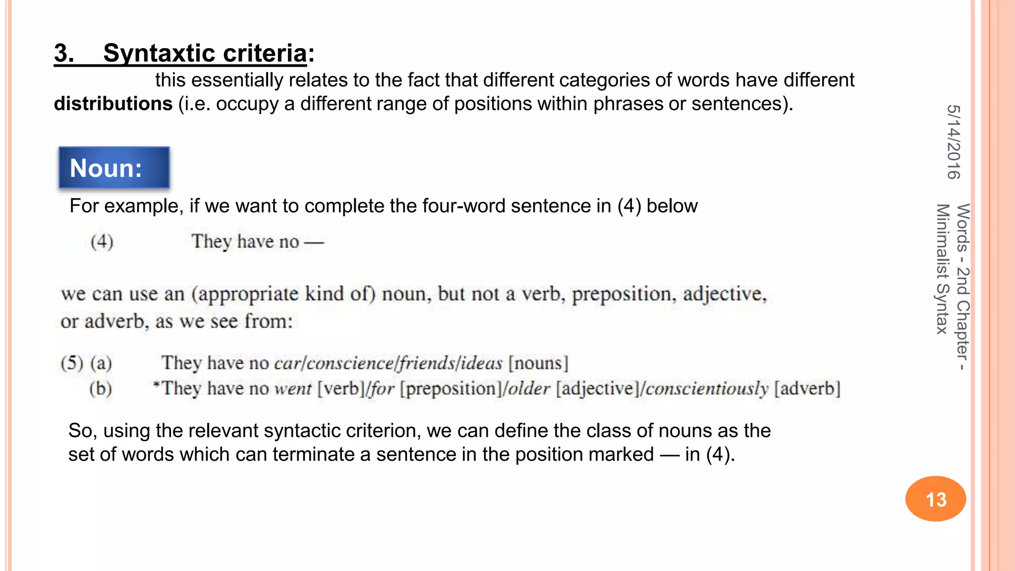 5/14/2016
13
Words-2ndChapter-
MinimalistSyntax
3. Syntaxtic criteria:
this essentially relates to the fact that different categories of words have different
distributions (i.e. occupy a different range of positions within phrases or sentences).
For example, if we want to complete the four-word sentence in (4) below
So, using the relevant syntactic criterion, we can deﬁne the class of nouns as the
set of words which can terminate a sentence in the position marked — in (4).
Noun:
 