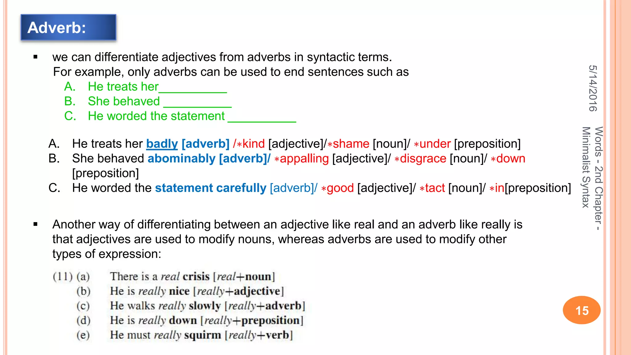 5/14/2016
15
Words-2ndChapter-
MinimalistSyntax
Adverb:
 we can differentiate adjectives from adverbs in syntactic terms.
For example, only adverbs can be used to end sentences such as
A. He treats her__________
B. She behaved __________
C. He worded the statement __________
A. He treats her badly [adverb] /∗kind [adjective]/∗shame [noun]/ ∗under [preposition]
B. She behaved abominably [adverb]/ ∗appalling [adjective]/ ∗disgrace [noun]/ ∗down
[preposition]
C. He worded the statement carefully [adverb]/ ∗good [adjective]/ ∗tact [noun]/ ∗in[preposition]
 Another way of differentiating between an adjective like real and an adverb like really is
that adjectives are used to modify nouns, whereas adverbs are used to modify other
types of expression:
 