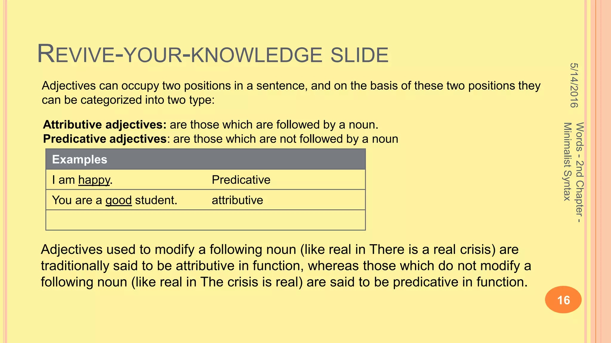 REVIVE-YOUR-KNOWLEDGE SLIDE
5/14/2016
16
Words-2ndChapter-
MinimalistSyntax
Adjectives can occupy two positions in a sentence, and on the basis of these two positions they
can be categorized into two type:
Adjectives used to modify a following noun (like real in There is a real crisis) are
traditionally said to be attributive in function, whereas those which do not modify a
following noun (like real in The crisis is real) are said to be predicative in function.
Attributive adjectives: are those which are followed by a noun.
Predicative adjectives: are those which are not followed by a noun
Examples
I am happy. Predicative
You are a good student. attributive
 
