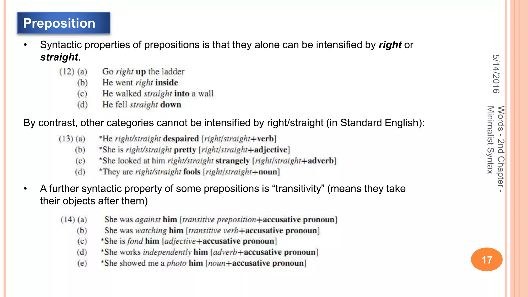 5/14/2016
17
Words-2ndChapter-
MinimalistSyntax
Preposition
• Syntactic properties of prepositions is that they alone can be intensiﬁed by right or
straight.
By contrast, other categories cannot be intensiﬁed by right/straight (in Standard English):
• A further syntactic property of some prepositions is “transitivity” (means they take
their objects after them)
 