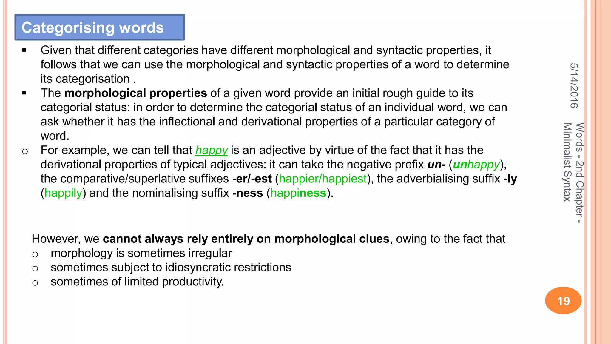 5/14/2016
19
Words-2ndChapter-
MinimalistSyntax
 Given that different categories have different morphological and syntactic properties, it
follows that we can use the morphological and syntactic properties of a word to determine
its categorisation .
 The morphological properties of a given word provide an initial rough guide to its
categorial status: in order to determine the categorial status of an individual word, we can
ask whether it has the inﬂectional and derivational properties of a particular category of
word.
o For example, we can tell that happy is an adjective by virtue of the fact that it has the
derivational properties of typical adjectives: it can take the negative preﬁx un- (unhappy),
the comparative/superlative sufﬁxes -er/-est (happier/happiest), the adverbialising sufﬁx -ly
(happily) and the nominalising sufﬁx -ness (happiness).
However, we cannot always rely entirely on morphological clues, owing to the fact that
o morphology is sometimes irregular
o sometimes subject to idiosyncratic restrictions
o sometimes of limited productivity.
Categorising words
 