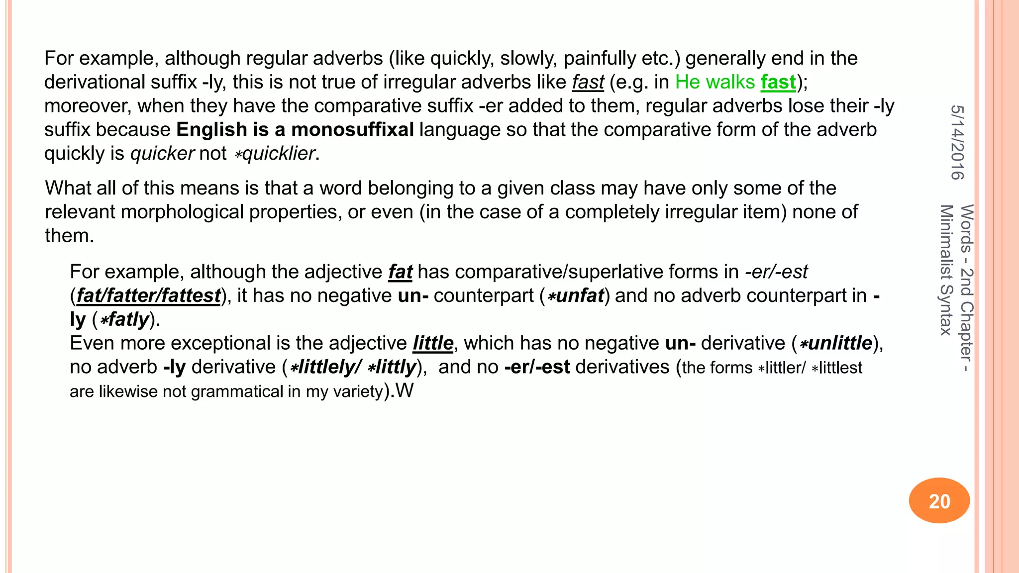 5/14/2016
20
Words-2ndChapter-
MinimalistSyntax
For example, although regular adverbs (like quickly, slowly, painfully etc.) generally end in the
derivational sufﬁx -ly, this is not true of irregular adverbs like fast (e.g. in He walks fast);
moreover, when they have the comparative sufﬁx -er added to them, regular adverbs lose their -ly
sufﬁx because English is a monosufﬁxal language so that the comparative form of the adverb
quickly is quicker not ∗quicklier.
What all of this means is that a word belonging to a given class may have only some of the
relevant morphological properties, or even (in the case of a completely irregular item) none of
them.
For example, although the adjective fat has comparative/superlative forms in -er/-est
(fat/fatter/fattest), it has no negative un- counterpart (∗unfat) and no adverb counterpart in -
ly (∗fatly).
Even more exceptional is the adjective little, which has no negative un- derivative (∗unlittle),
no adverb -ly derivative (∗littlely/ ∗littly), and no -er/-est derivatives (the forms ∗littler/ ∗littlest
are likewise not grammatical in my variety).W
 