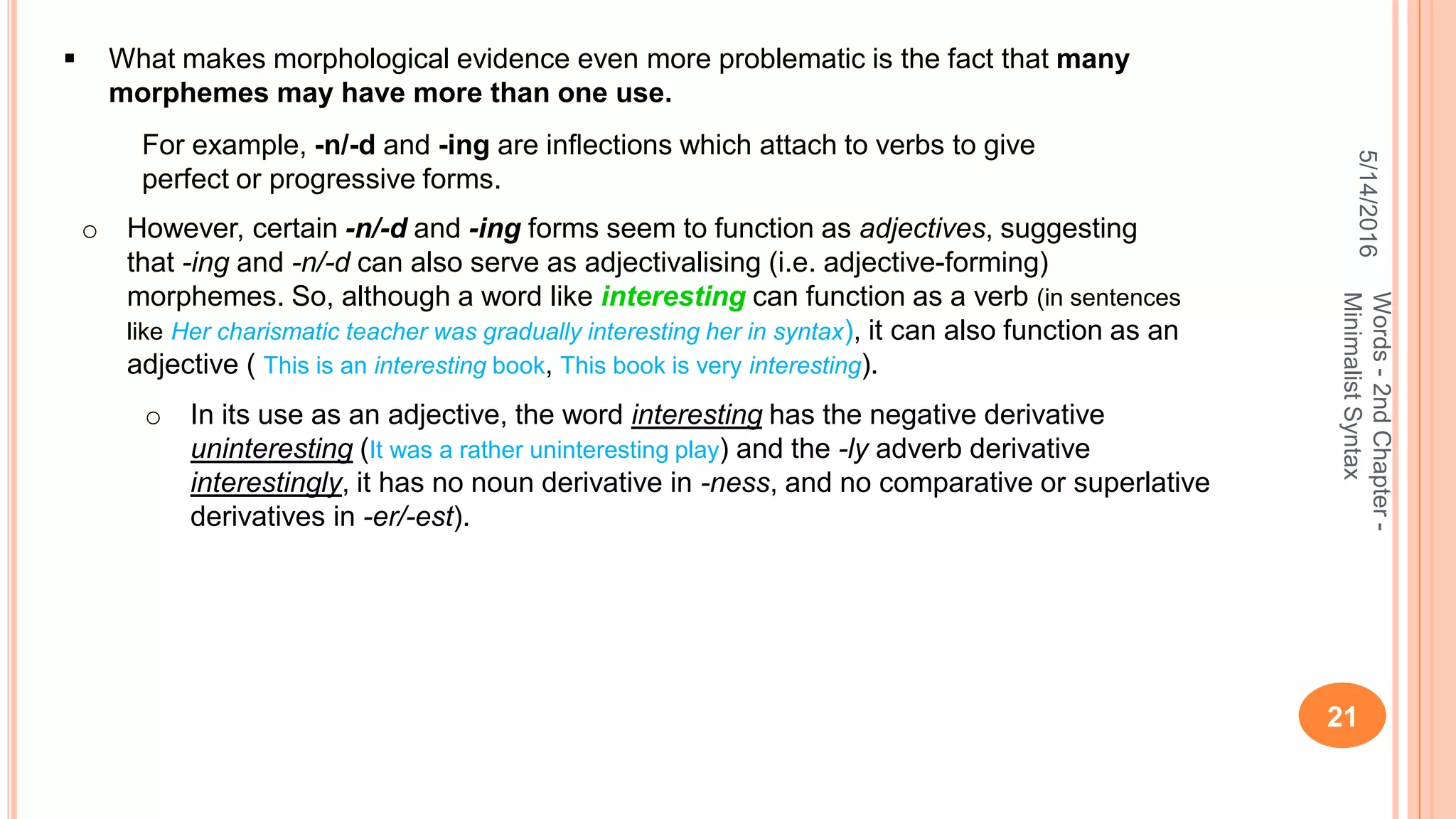 5/14/2016
21
Words-2ndChapter-
MinimalistSyntax
 What makes morphological evidence even more problematic is the fact that many
morphemes may have more than one use.
For example, -n/-d and -ing are inﬂections which attach to verbs to give
perfect or progressive forms.
o However, certain -n/-d and -ing forms seem to function as adjectives, suggesting
that -ing and -n/-d can also serve as adjectivalising (i.e. adjective-forming)
morphemes. So, although a word like interesting can function as a verb (in sentences
like Her charismatic teacher was gradually interesting her in syntax), it can also function as an
adjective ( This is an interesting book, This book is very interesting).
o In its use as an adjective, the word interesting has the negative derivative
uninteresting (It was a rather uninteresting play) and the -ly adverb derivative
interestingly, it has no noun derivative in -ness, and no comparative or superlative
derivatives in -er/-est).
 