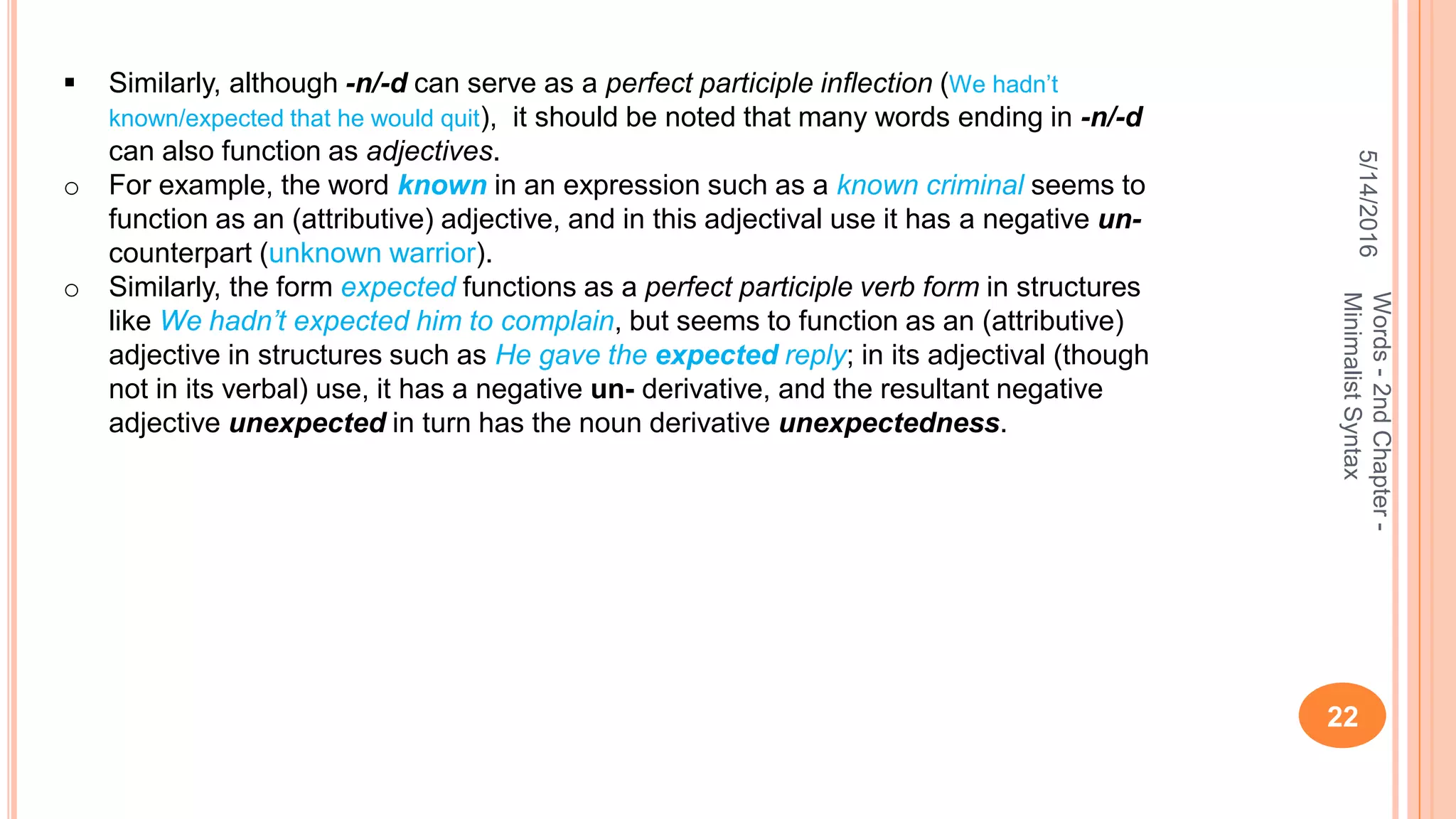 5/14/2016
22
Words-2ndChapter-
MinimalistSyntax
 Similarly, although -n/-d can serve as a perfect participle inﬂection (We hadn’t
known/expected that he would quit), it should be noted that many words ending in -n/-d
can also function as adjectives.
o For example, the word known in an expression such as a known criminal seems to
function as an (attributive) adjective, and in this adjectival use it has a negative un-
counterpart (unknown warrior).
o Similarly, the form expected functions as a perfect participle verb form in structures
like We hadn’t expected him to complain, but seems to function as an (attributive)
adjective in structures such as He gave the expected reply; in its adjectival (though
not in its verbal) use, it has a negative un- derivative, and the resultant negative
adjective unexpected in turn has the noun derivative unexpectedness.
 