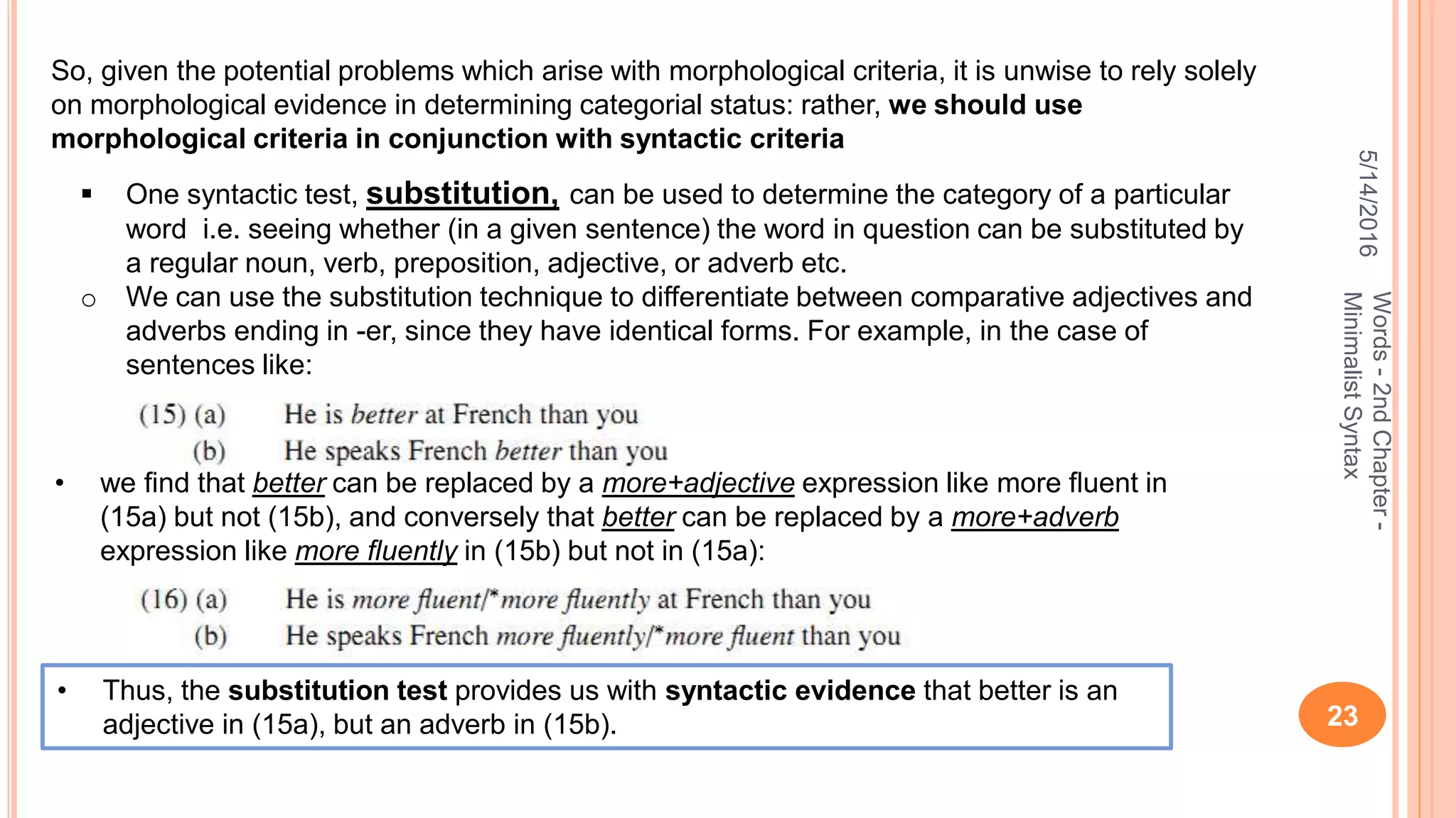 5/14/2016
23
Words-2ndChapter-
MinimalistSyntax
So, given the potential problems which arise with morphological criteria, it is unwise to rely solely
on morphological evidence in determining categorial status: rather, we should use
morphological criteria in conjunction with syntactic criteria
 One syntactic test, substitution, can be used to determine the category of a particular
word i.e. seeing whether (in a given sentence) the word in question can be substituted by
a regular noun, verb, preposition, adjective, or adverb etc.
o We can use the substitution technique to differentiate between comparative adjectives and
adverbs ending in -er, since they have identical forms. For example, in the case of
sentences like:
• we ﬁnd that better can be replaced by a more+adjective expression like more ﬂuent in
(15a) but not (15b), and conversely that better can be replaced by a more+adverb
expression like more ﬂuently in (15b) but not in (15a):
• Thus, the substitution test provides us with syntactic evidence that better is an
adjective in (15a), but an adverb in (15b).
 
