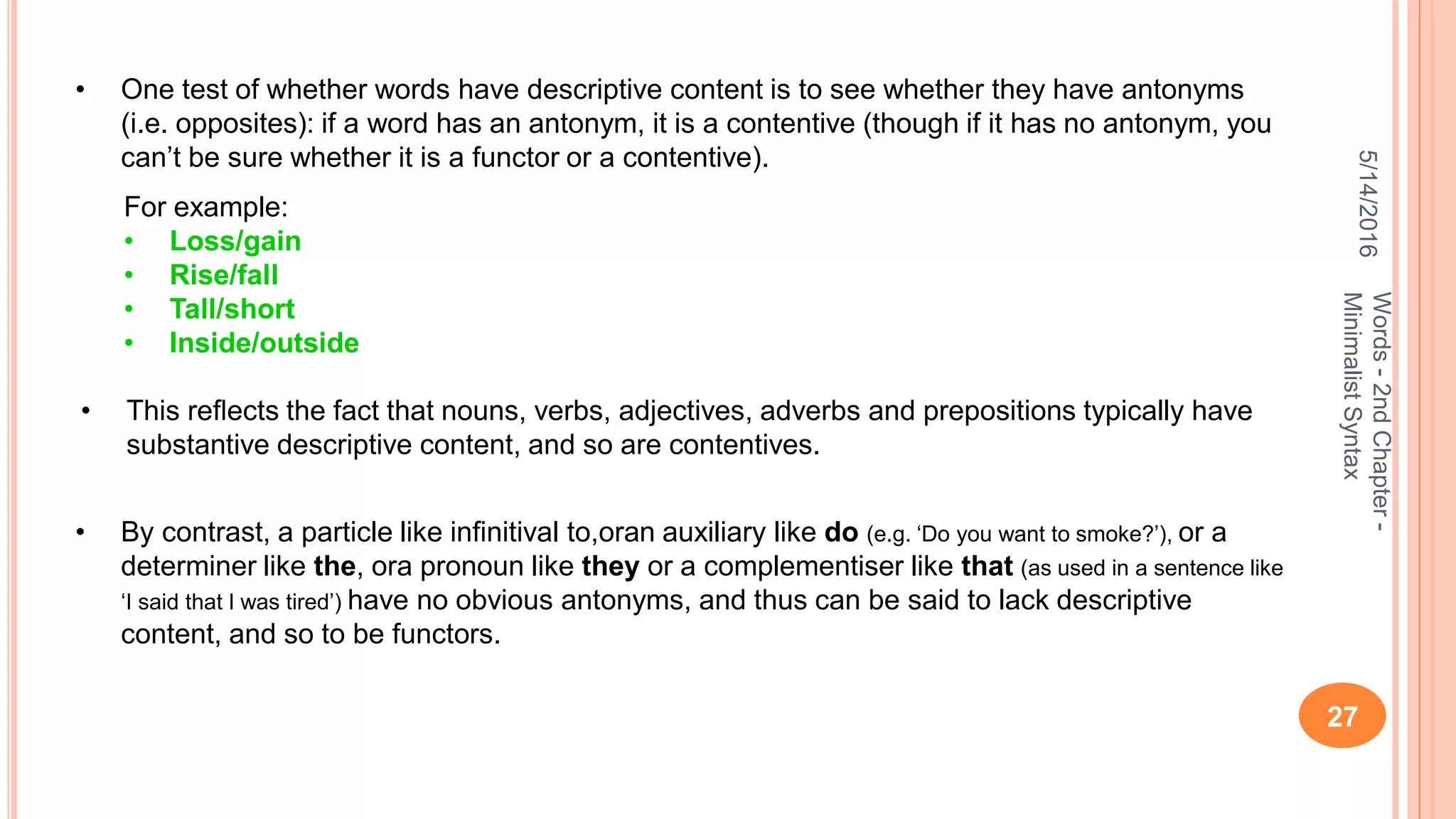 5/14/2016
27
Words-2ndChapter-
MinimalistSyntax
• One test of whether words have descriptive content is to see whether they have antonyms
(i.e. opposites): if a word has an antonym, it is a contentive (though if it has no antonym, you
can’t be sure whether it is a functor or a contentive).
For example:
• Loss/gain
• Rise/fall
• Tall/short
• Inside/outside
• This reﬂects the fact that nouns, verbs, adjectives, adverbs and prepositions typically have
substantive descriptive content, and so are contentives.
• By contrast, a particle like inﬁnitival to,oran auxiliary like do (e.g. ‘Do you want to smoke?’), or a
determiner like the, ora pronoun like they or a complementiser like that (as used in a sentence like
‘I said that I was tired’) have no obvious antonyms, and thus can be said to lack descriptive
content, and so to be functors.
 