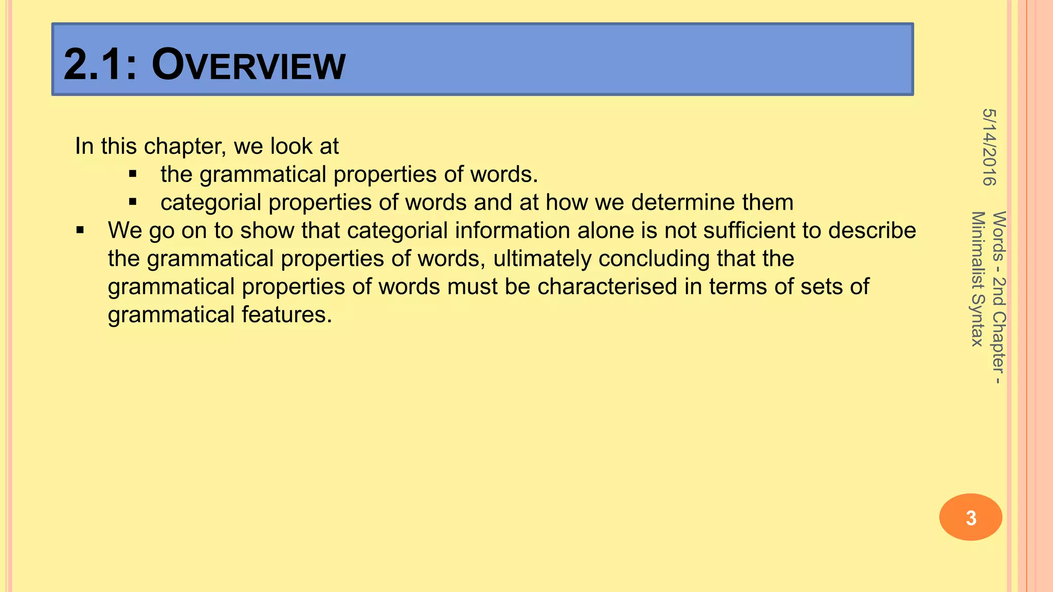 2.1: OVERVIEW
5/14/2016
Words-2ndChapter-
MinimalistSyntax
3
In this chapter, we look at
 the grammatical properties of words.
 categorial properties of words and at how we determine them
 We go on to show that categorial information alone is not sufﬁcient to describe
the grammatical properties of words, ultimately concluding that the
grammatical properties of words must be characterised in terms of sets of
grammatical features.
 