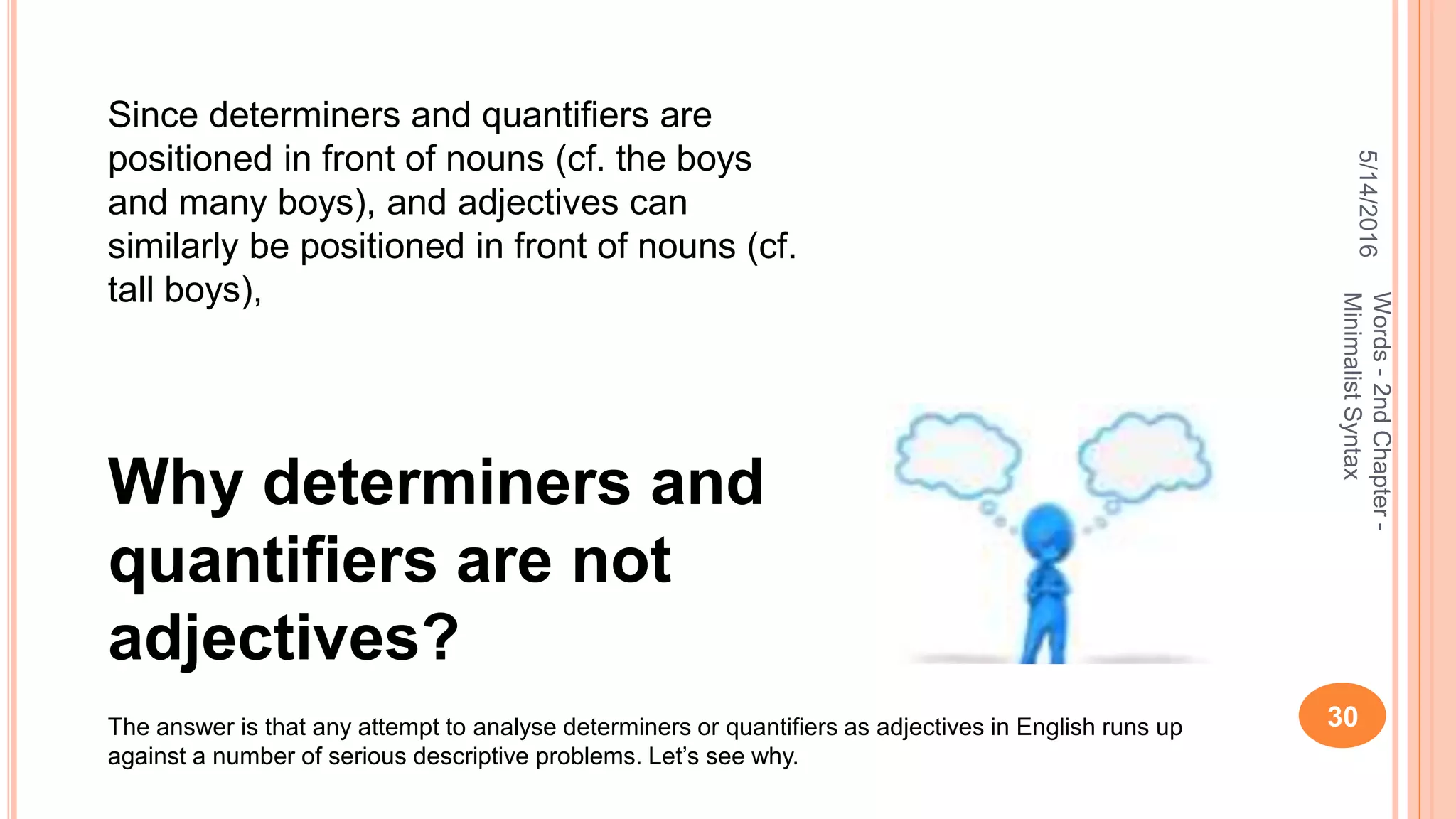 5/14/2016
30
Words-2ndChapter-
MinimalistSyntax
Why determiners and
quantifiers are not
adjectives?
Since determiners and quantiﬁers are
positioned in front of nouns (cf. the boys
and many boys), and adjectives can
similarly be positioned in front of nouns (cf.
tall boys),
The answer is that any attempt to analyse determiners or quantiﬁers as adjectives in English runs up
against a number of serious descriptive problems. Let’s see why.
 