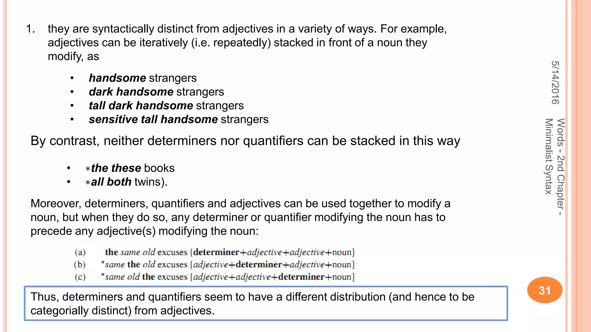 5/14/2016
31
Words-2ndChapter-
MinimalistSyntax
1. they are syntactically distinct from adjectives in a variety of ways. For example,
adjectives can be iteratively (i.e. repeatedly) stacked in front of a noun they
modify, as
• handsome strangers
• dark handsome strangers
• tall dark handsome strangers
• sensitive tall handsome strangers
By contrast, neither determiners nor quantiﬁers can be stacked in this way
• ∗the these books
• ∗all both twins).
Moreover, determiners, quantiﬁers and adjectives can be used together to modify a
noun, but when they do so, any determiner or quantiﬁer modifying the noun has to
precede any adjective(s) modifying the noun:
Thus, determiners and quantiﬁers seem to have a different distribution (and hence to be
categorially distinct) from adjectives.
 